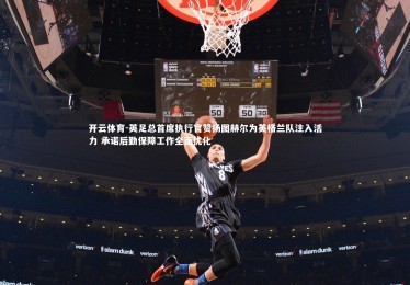 开云体育-英足总首席执行官赞扬图赫尔为英格兰队注入活力 承诺后勤保障工作全面优化