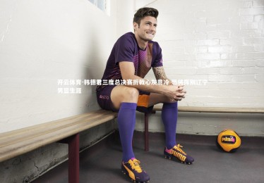 开云体育-韩德君三度总决赛折戟心灰意冷 恐将挥别辽宁男篮生涯