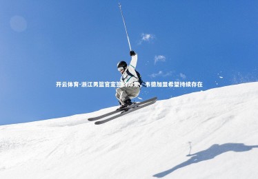 开云体育-浙江男篮官宣签约邓蒙，韦德加盟希望持续存在