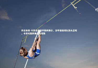 开云体育-卡昂主场逼平勒阿弗尔，法甲保级球队势头正旺，卡昂对勒阿弗尔进球数