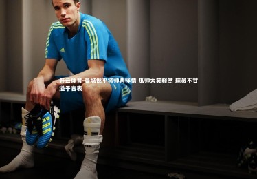 开云体育-曼城憾平将帅两样情 瓜帅大笑释然 球员不甘溢于言表