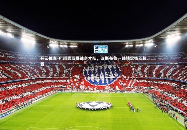 开云体育-广州男篮挑战奇才队，汉斯布鲁一战锁定核心位置