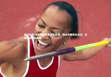 开云体育-顶尖足球赛事迎来高潮，观众热情到达顶点，足球最顶尖的赛事