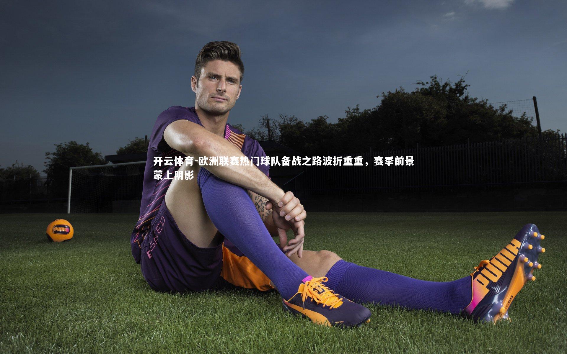 欧洲联赛热门球队备战之路波折重重，赛季前景蒙上阴影