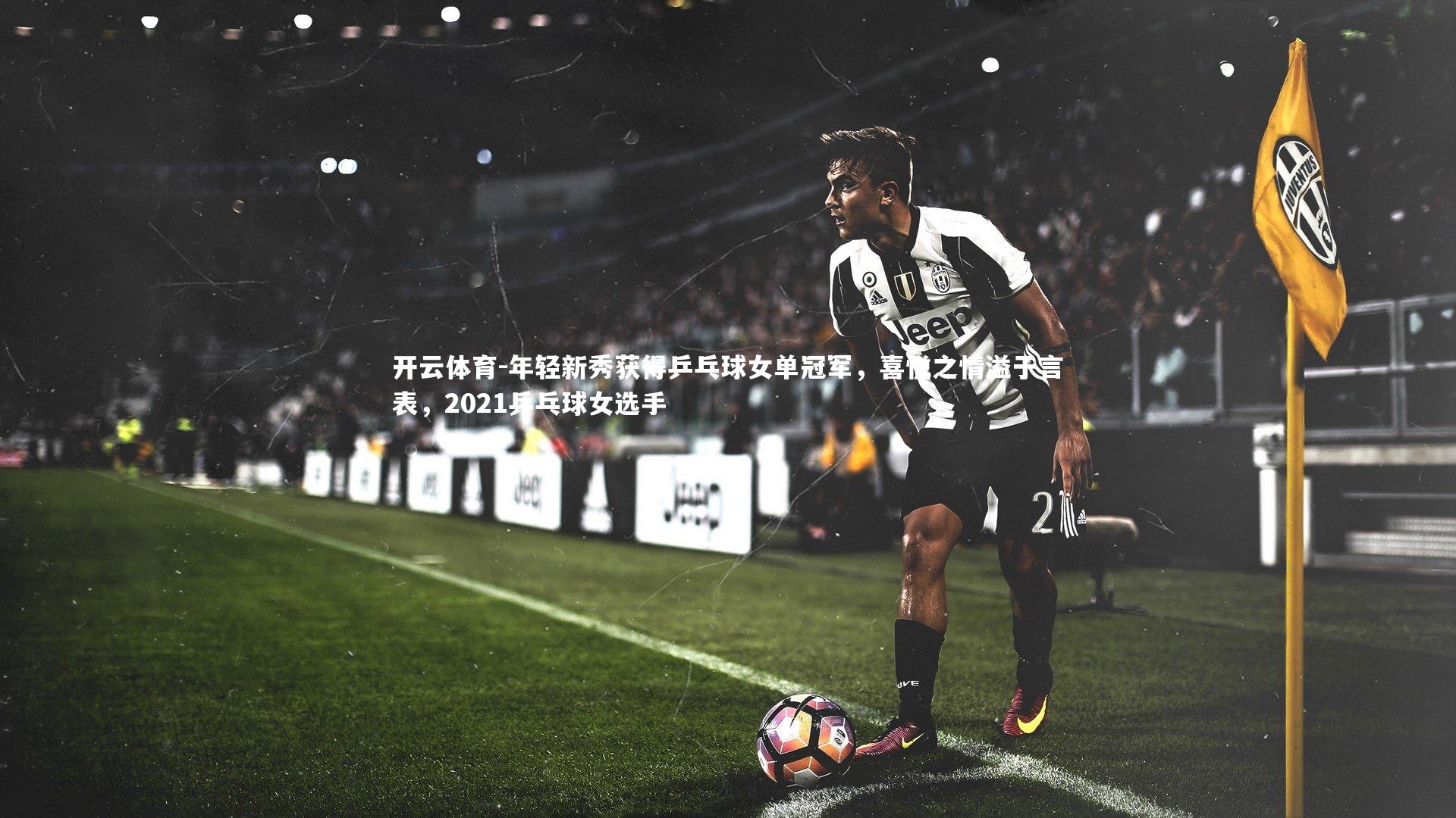 年轻新秀获得乒乓球女单冠军，喜悦之情溢于言表，2021乒乓球女选手
